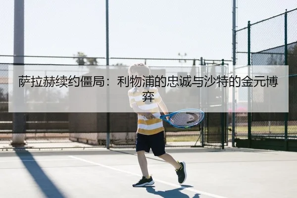 萨拉赫续约僵局：利物浦的忠诚与沙特的金元博弈